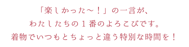 「楽しかった～！」の一言が、わたしたちの1番のよろこびです。着物でいつもとちょっと違う特別な時間を！